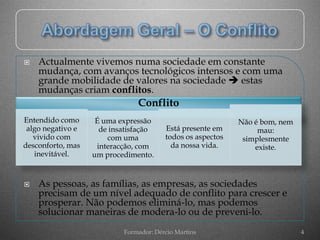    Actualmente vivemos numa sociedade em constante
    mudança, com avanços tecnológicos intensos e com uma
    grande mobilidade de valores na sociedade  estas
    mudanças criam conflitos.
                               Conflito
Entendido como      É uma expressão                         Não é bom, nem
 algo negativo e     de insatisfação    Está presente em         mau:
   vivido com          com uma          todos os aspectos    simplesmente
desconforto, mas    interacção, com       da nossa vida.        existe.
   inevitável.     um procedimento.


   As pessoas, as famílias, as empresas, as sociedades
    precisam de um nível adequado de conflito para crescer e
    prosperar. Não podemos eliminá-lo, mas podemos
    solucionar maneiras de modera-lo ou de preveni-lo.
                           Formador: Dércio Martins                          4
 