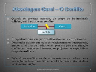    Quando os projectos pessoais, de grupo ou institucionais
    colidem, está instalado um conflito.
              Indivíduo                              Grupo

                              Conflito

   É importante clarificar que o conflito não é um mero desacordo.
   Desacordos existem em todos os relacionamentos interpessoais,
    grupos, familiares ou institucionais: passa-se para uma situação
    conflituosa quando os interesses, os projectos, as expectativas
    das partes colidem.

   Podendo os conflitos ser de várias naturezas e ordens, nesta
    formação limita-se o conflito ao nível interpessoal (incluindo a
    família e instituição).
                          Formador: Dércio Martins                     6
 
