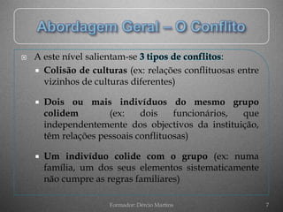    A este nível salientam-se 3 tipos de conflitos:
     Colisão de culturas (ex: relações conflituosas entre
      vizinhos de culturas diferentes)

       Dois ou mais indivíduos do mesmo grupo
        colidem        (ex:    dois    funcionários, que
        independentemente dos objectivos da instituição,
        têm relações pessoais conflituosas)

       Um indivíduo colide com o grupo (ex: numa
        família, um dos seus elementos sistematicamente
        não cumpre as regras familiares)

                      Formador: Dércio Martins               7
 