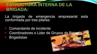 ESTRUCTURA INTERNA DE LA
BRIGADA:
La brigada de emergencia empresarial esta
conformada por tres pilares:
 Comandante de incidente
 Coordinadores o Lider de Grupos de Brigada
 Brigadistas
 
