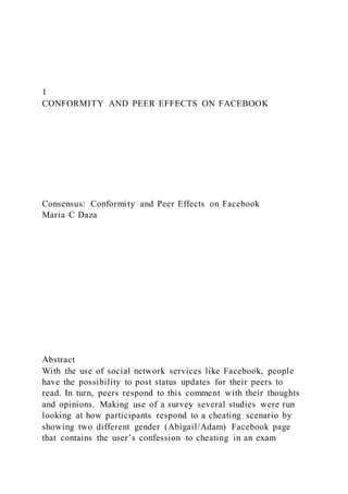 1
CONFORMITY AND PEER EFFECTS ON FACEBOOK
Consensus: Conformity and Peer Effects on Facebook
Maria C Daza
Abstract
With the use of social network services like Facebook, people
have the possibility to post status updates for their peers to
read. In turn, peers respond to this comment with their thoughts
and opinions. Making use of a survey several studies were run
looking at how participants respond to a cheating scenario by
showing two different gender (Abigail/Adam) Facebook page
that contains the user’s confession to cheating in an exam
 