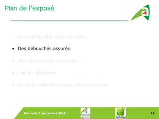 Tech ovin 2 septembre 2015 15
Plan de l’exposé
• Le mouton dans tous ses états
• Des débouchés assurés
• Une diversité de systèmes …
• …et de situations
• Le mode opératoire pour créer un atelier
 