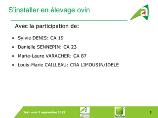 Tech ovin 2 septembre 2015 2
S’installer en élevage ovin
• Sylvie DENIS: CA 19
• Danielle SENNEPIN: CA 23
• Marie-Laure VARACHER: CA 87
• Louis-Marie CAILLEAU: CRA LIMOUSIN/IDELE
Avec la participation de:
 