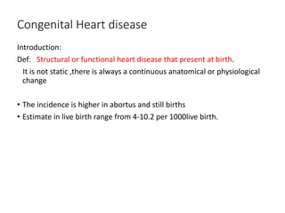 Congenital Heart disease
Introduction:
Def: Structural or functional heart disease that present at birth.
It is not static ,there is always a continuous anatomical or physiological
change
• The incidence is higher in abortus and still births
• Estimate in live birth range from 4-10.2 per 1000live birth.
 