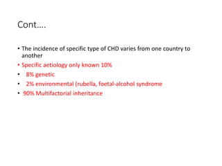 Cont….
• The incidence of specific type of CHD varies from one country to
another
• Specific aetiology only known 10%
• 8% genetic
• 2% environmental (rubella, foetal-alcohol syndrome
• 90% Multifactorial inheritance
 