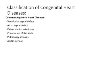 Classification of Congenital Heart
Diseases:
Common Acyanotic Heart Diseases:
• Ventricular septal defect
• Atrial septal defect
• Patent ductus arteriosus
• Coarctation of the aorta
• Pulmonary stenosis
• Aortic stenosis
 