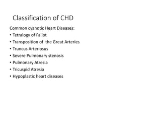 Classification of CHD
Common cyanotic Heart Diseases:
• Tetralogy of Fallot
• Transposition of the Great Arteries
• Truncus Arteriosus
• Severe Pulmonary stenosis
• Pulmonary Atresia
• Tricuspid Atresia
• Hypoplastic heart diseases
 