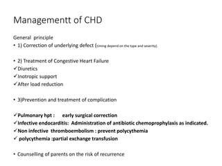 Managementt of CHD
General principle
• 1) Correction of underlying defect (timing depend on the type and severity).
• 2) Treatment of Congestive Heart Failure
Diuretics
Inotropic support
After load reduction
• 3)Prevention and treatment of complication
Pulmonary hpt : early surgical correction
Infective endocarditis: Administration of antibiotic chemoprophylaxis as indicated.
Non infective thromboembolism : prevent polycythemia
 polycythemia :partial exchange transfusion
• Counselling of parents on the risk of recurrence
 