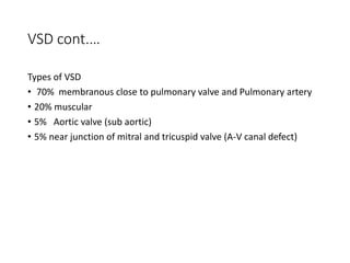 VSD cont.…
Types of VSD
• 70% membranous close to pulmonary valve and Pulmonary artery
• 20% muscular
• 5% Aortic valve (sub aortic)
• 5% near junction of mitral and tricuspid valve (A-V canal defect)
 