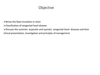 Objective
Revise the fetal circulation in short
Classification of congenital heart disease
Discuses the common acyanotic and cyanotic congenital heart diseases and their
clinical presentation, Investigation and principles of management.
 
