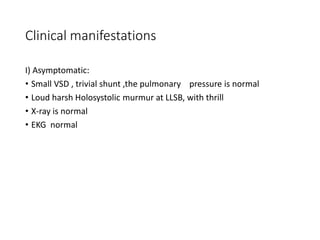 Clinical manifestations
I) Asymptomatic:
• Small VSD , trivial shunt ,the pulmonary pressure is normal
• Loud harsh Holosystolic murmur at LLSB, with thrill
• X-ray is normal
• EKG normal
 