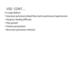 VSD CONT….
II ) Large defects:
• Excessive pulmonary blood flow lead to pulmonary hypertension
• Dyspnea, feeding difficulty
• Poor growth
• Profuse perspiration
• Recurrent pulmonary infection
 