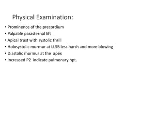 Physical Examination:
• Prominence of the precordium
• Palpable parasternal lift
• Apical trust with systolic thrill
• Holosystolic murmur at LLSB less harsh and more blowing
• Diastolic murmur at the apex
• Increased P2 indicate pulmonary hpt.
 