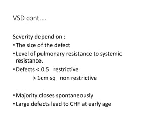 VSD cont….
Severity depend on :
•The size of the defect
•Level of pulmonary resistance to systemic
resistance.
•Defects < 0.5 restrictive
> 1cm sq non restrictive
•Majority closes spontaneously
•Large defects lead to CHF at early age
 