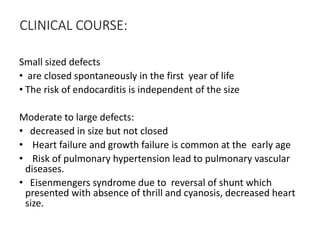CLINICAL COURSE:
Small sized defects
• are closed spontaneously in the first year of life
• The risk of endocarditis is independent of the size
Moderate to large defects:
• decreased in size but not closed
• Heart failure and growth failure is common at the early age
• Risk of pulmonary hypertension lead to pulmonary vascular
diseases.
• Eisenmengers syndrome due to reversal of shunt which
presented with absence of thrill and cyanosis, decreased heart
size.
 
