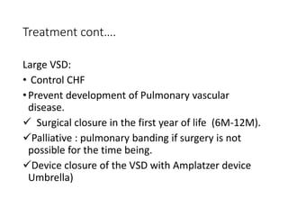 Treatment cont….
Large VSD:
• Control CHF
•Prevent development of Pulmonary vascular
disease.
 Surgical closure in the first year of life (6M-12M).
Palliative : pulmonary banding if surgery is not
possible for the time being.
Device closure of the VSD with Amplatzer device
Umbrella)
 