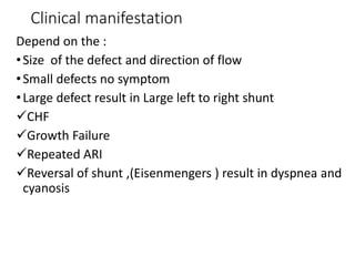 Clinical manifestation
Depend on the :
•Size of the defect and direction of flow
•Small defects no symptom
•Large defect result in Large left to right shunt
CHF
Growth Failure
Repeated ARI
Reversal of shunt ,(Eisenmengers ) result in dyspnea and
cyanosis
 