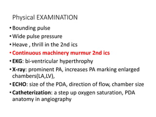 Physical EXAMINATION
•Bounding pulse
•Wide pulse pressure
•Heave , thrill in the 2nd ics
•Continuous machinery murmur 2nd ics
•EKG: bi-ventricular hyperthrophy
•X-ray: prominent PA, increases PA marking enlarged
chambers(LA,LV),
•ECHO: size of the PDA, direction of flow, chamber size
•Catheterization: a step up oxygen saturation, PDA
anatomy in angiography
 