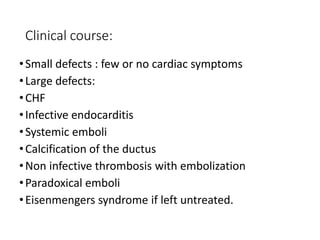 Clinical course:
•Small defects : few or no cardiac symptoms
•Large defects:
•CHF
•Infective endocarditis
•Systemic emboli
•Calcification of the ductus
•Non infective thrombosis with embolization
•Paradoxical emboli
•Eisenmengers syndrome if left untreated.
 