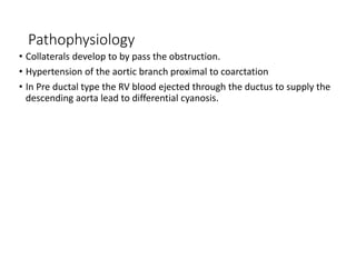 Pathophysiology
• Collaterals develop to by pass the obstruction.
• Hypertension of the aortic branch proximal to coarctation
• In Pre ductal type the RV blood ejected through the ductus to supply the
descending aorta lead to differential cyanosis.
 