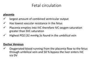 Fetal circulation
placenta
 largest amount of combined ventricular output
 Has lowest vascular resistance in the fetus
 Placenta empties into IVC therefore IVC oxygen saturation
greater than SVC saturation
 Highest PO2 (32 mmHg )is found in the umbilical vein
Ductus Venosus
 Oxygenated blood running from the placenta flow to the fetus
through umbilical vein and 50 % bypass the liver enters IVC
via DV
 