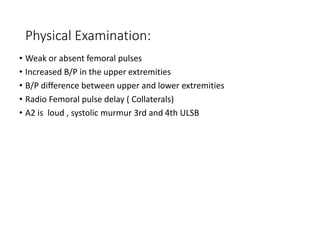 Physical Examination:
• Weak or absent femoral pulses
• Increased B/P in the upper extremities
• B/P difference between upper and lower extremities
• Radio Femoral pulse delay ( Collaterals)
• A2 is loud , systolic murmur 3rd and 4th ULSB
 