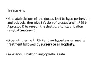 Treatment
•Neonatal: closure of the ductus lead to hypo perfussion
and acidosis, thus give infusion of prostaglandin(PGE1-
Alprostadil) to reopen the ductus, after stabilization
surgical treatment.
•Older children with CHF and no hypertension medical
treatment followed by surgery or angioplasty.
•Re -stenosis balloon angioplasty is safe.
 