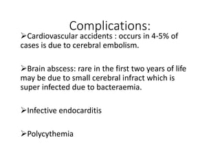 Complications:
Cardiovascular accidents : occurs in 4-5% of
cases is due to cerebral embolism.
Brain abscess: rare in the first two years of life
may be due to small cerebral infract which is
super infected due to bacteraemia.
Infective endocarditis
Polycythemia
 