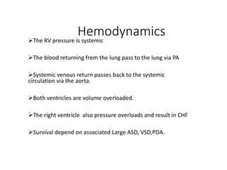 Hemodynamics
The RV pressure is systemic
The blood returning from the lung pass to the lung via PA
Systemic venous return passes back to the systemic
circulation via the aorta.
Both ventricles are volume overloaded.
The right ventricle also pressure overloads and result in CHF
Survival depend on associated Large ASD, VSD,PDA.
 