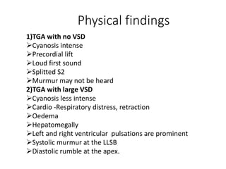 Physical findings
1)TGA with no VSD
Cyanosis intense
Precordial lift
Loud first sound
Splitted S2
Murmur may not be heard
2)TGA with large VSD
Cyanosis less intense
Cardio -Respiratory distress, retraction
Oedema
Hepatomegally
Left and right ventricular pulsations are prominent
Systolic murmur at the LLSB
Diastolic rumble at the apex.
 