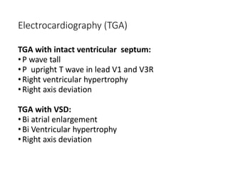 Electrocardiography (TGA)
TGA with intact ventricular septum:
•P wave tall
•P upright T wave in lead V1 and V3R
•Right ventricular hypertrophy
•Right axis deviation
TGA with VSD:
•Bi atrial enlargement
•Bi Ventricular hypertrophy
•Right axis deviation
 