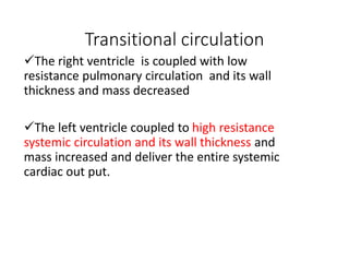 Transitional circulation
The right ventricle is coupled with low
resistance pulmonary circulation and its wall
thickness and mass decreased
The left ventricle coupled to high resistance
systemic circulation and its wall thickness and
mass increased and deliver the entire systemic
cardiac out put.
 
