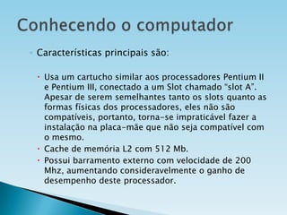 ◦ Características principais são:
 Usa um cartucho similar aos processadores Pentium II
e Pentium III, conectado a um Slot chamado “slot A”.
Apesar de serem semelhantes tanto os slots quanto as
formas físicas dos processadores, eles não são
compatíveis, portanto, torna-se impraticável fazer a
instalação na placa-mãe que não seja compatível com
o mesmo.
 Cache de memória L2 com 512 Mb.
 Possui barramento externo com velocidade de 200
Mhz, aumentando consideravelmente o ganho de
desempenho deste processador.

 