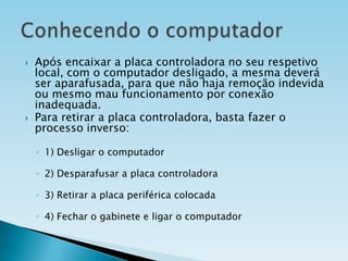 



Após encaixar a placa controladora no seu respetivo
local, com o computador desligado, a mesma deverá
ser aparafusada, para que não haja remoção indevida
ou mesmo mau funcionamento por conexão
inadequada.
Para retirar a placa controladora, basta fazer o
processo inverso:
◦ 1) Desligar o computador
◦ 2) Desparafusar a placa controladora
◦ 3) Retirar a placa periférica colocada
◦ 4) Fechar o gabinete e ligar o computador

 