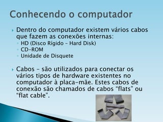 

Dentro do computador existem vários cabos
que fazem as conexões internas:
◦ HD (Disco Rígido – Hard Disk)
◦ CD-ROM
◦ Unidade de Disquete



Cabos – são utilizados para conectar os
vários tipos de hardware existentes no
computador à placa-mãe. Estes cabos de
conexão são chamados de cabos “flats” ou
“flat cable”.

 