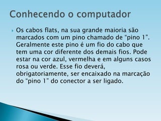 

Os cabos flats, na sua grande maioria são
marcados com um pino chamado de “pino 1”.
Geralmente este pino é um fio do cabo que
tem uma cor diferente dos demais fios. Pode
estar na cor azul, vermelha e em alguns casos
rosa ou verde. Esse fio deverá,
obrigatoriamente, ser encaixado na marcação
do “pino 1” do conector a ser ligado.

 