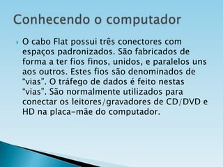 

O cabo Flat possui três conectores com
espaços padronizados. São fabricados de
forma a ter fios finos, unidos, e paralelos uns
aos outros. Estes fios são denominados de
“vias”. O tráfego de dados é feito nestas
“vias”. São normalmente utilizados para
conectar os leitores/gravadores de CD/DVD e
HD na placa-mãe do computador.

 