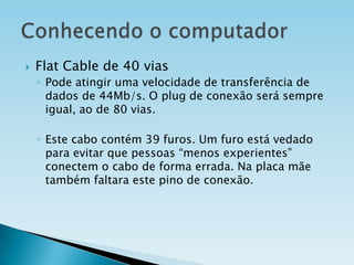 

Flat Cable de 40 vias
◦ Pode atingir uma velocidade de transferência de
dados de 44Mb/s. O plug de conexão será sempre
igual, ao de 80 vias.
◦ Este cabo contém 39 furos. Um furo está vedado
para evitar que pessoas “menos experientes”
conectem o cabo de forma errada. Na placa mãe
também faltara este pino de conexão.

 