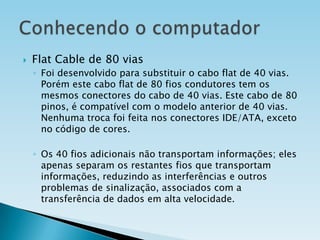 

Flat Cable de 80 vias
◦ Foi desenvolvido para substituir o cabo flat de 40 vias.
Porém este cabo flat de 80 fios condutores tem os
mesmos conectores do cabo de 40 vias. Este cabo de 80
pinos, é compatível com o modelo anterior de 40 vias.
Nenhuma troca foi feita nos conectores IDE/ATA, exceto
no código de cores.
◦ Os 40 fios adicionais não transportam informações; eles
apenas separam os restantes fios que transportam
informações, reduzindo as interferências e outros
problemas de sinalização, associados com a
transferência de dados em alta velocidade.

 