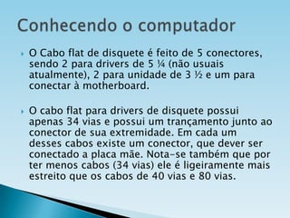 



O Cabo flat de disquete é feito de 5 conectores,
sendo 2 para drivers de 5 ¼ (não usuais
atualmente), 2 para unidade de 3 ½ e um para
conectar à motherboard.
O cabo flat para drivers de disquete possui
apenas 34 vias e possui um trançamento junto ao
conector de sua extremidade. Em cada um
desses cabos existe um conector, que dever ser
conectado a placa mãe. Nota-se também que por
ter menos cabos (34 vias) ele é ligeiramente mais
estreito que os cabos de 40 vias e 80 vias.

 