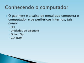 

O gabinete é a caixa de metal que comporta o
computador e os periféricos internos, tais
como:
◦
◦
◦
◦

HD
Unidades de disquete
Driver Zip
CD-ROM

 