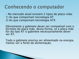 No mercado atual existem 2 tipos de placa-mãe:
1) As que comportam tecnologia AT
2) As que comportam tecnologia ATX


Obviamente o gabinete dever ser compatível com o
formato da placa mãe, desta forma, se a placa mãe
for do tipo AT o gabinete necessariamente dever
ser AT.
Todo o gabinete precisa ser alimentado na energia.
Vamos ver a fonte de alimentação.

 