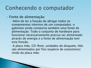 

Fonte de alimentação
◦ Além de ter a função de abrigar todos os
componentes internos de um computador, o
gabinete ainda comporta também uma fonte de
alimentação. Todo o conjunto de hardware para
funcionar necessariamente precisa ser alimentado
através de energia e a fonte de alimentação tem
esta função.
◦ A placa mãe, CD-Rom, unidades de disquete, Hds
são alimentados por fios (espécie de conectores)
vindo da placa mãe.

 