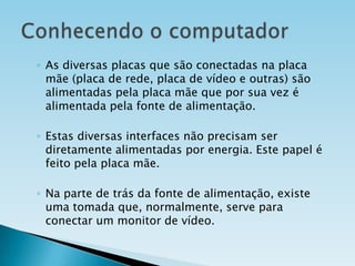 ◦ As diversas placas que são conectadas na placa
mãe (placa de rede, placa de vídeo e outras) são
alimentadas pela placa mãe que por sua vez é
alimentada pela fonte de alimentação.
◦ Estas diversas interfaces não precisam ser
diretamente alimentadas por energia. Este papel é
feito pela placa mãe.
◦ Na parte de trás da fonte de alimentação, existe
uma tomada que, normalmente, serve para
conectar um monitor de vídeo.

 