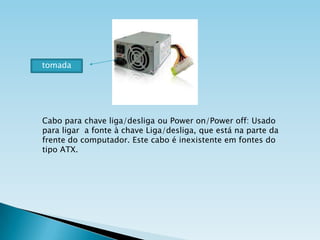 tomada

Cabo para chave liga/desliga ou Power on/Power off: Usado
para ligar a fonte à chave Liga/desliga, que está na parte da
frente do computador. Este cabo é inexistente em fontes do
tipo ATX.

 