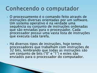 



O processamento é o comando feito através de
instruções diversas orientadas por um software.
Um sistema operativo é na verdade uma
sequência ou conjunto de instruções ordenadas
que são enviadas para o processador. Cada
processador possui uma vasta lista de instruções
que executa cada tarefa.
Há diversos tipos de instruções, hoje temos
processadores que trabalham com instruções de
32 bits, lembrando que todas as instruções são
um conjunto de bits (“0” e “1”) e estes são
enviados para o processador do computador.

 