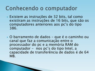 



Existem as instruções de 32 bits, tal como
existiram as instruções de 16 bits, que são os
computadores anteriores aos pc’s do tipo
386.
O barramento de dados – que é o caminho ou
canal que faz a comunicação entre o
processador do pc e a memória RAM do
computador - nos pc’s do tipo Intel, a
capacidade de transferência de dados é de 64
MB.

 