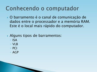 



O barramento é o canal de comunicação de
dados entre o processador e a memória RAM.
Este é o local mais rápido do computador.
Alguns tipos de barramentos:
◦
◦
◦
◦

ISA
VLB
PCI
AGP

 