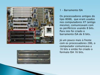1 – Barramento ISA
Os processadores antigos do
tipo 8088, que eram usados
nos computadores XT (antigo
mesmo), comunicavam com
os periféricos usando 8 bits.
Para isto foi criado o
barramento ISA de 8 bits.
Já um pouco mais à frente
com os processadores 286, o
computador comunicava a
16 bits e então foi criado o
formato ISA 16 bits.

 
