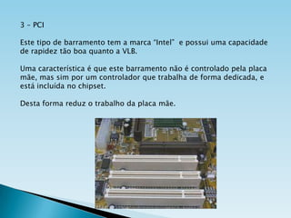 3 – PCI
Este tipo de barramento tem a marca “Intel” e possui uma capacidade
de rapidez tão boa quanto a VLB.
Uma característica é que este barramento não é controlado pela placa
mãe, mas sim por um controlador que trabalha de forma dedicada, e
está incluída no chipset.

Desta forma reduz o trabalho da placa mãe.

 